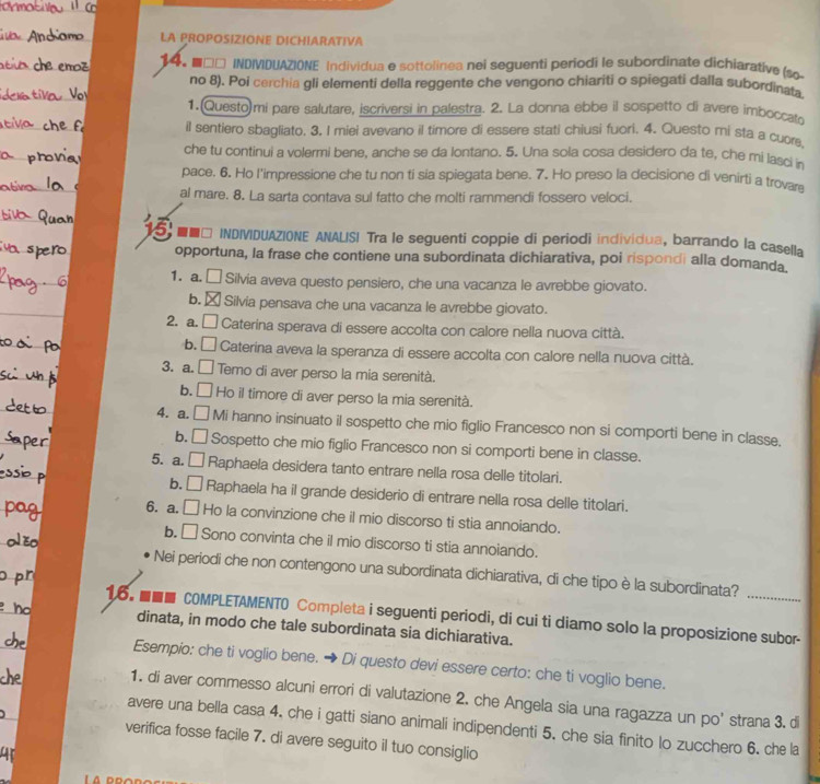 LA PROPOSIZIONE DICHIARATIVA
14。 ■□□ INDIVIDUAZIONE Individua e sottolinea nei seguenti periodi le subordinate dichiarative (so
no 8). Poi cerchia gli elementi della reggente che vengono chiariti o spiegati dalla subordinata
1. Questo)mi pare salutare, iscriversi in palestra. 2. La donna ebbe il sospetto di avere imboccato
il sentiero sbagliato. 3. I miei avevano il timore di essere stati chiusi fuori. 4. Questo mi sta a cuore
che tu continui a volermi bene, anche se da lontano. 5. Una sola cosa desidero da te, che mi lasci n
pace. 6. Ho l’impressione che tu non ti sia spiegata bene. 7. Ho preso la decisione di venirtj a trovare
al mare. 8. La sarta contava sul fatto che molti rammendi fossero veloci.
■■□ INDIVIDUAZIONE ANALIS! Tra le seguenti coppie di periodi individua, barrando la casella
opportuna, la frase che contiene una subordinata dichiarativa, poi rispondi alla domanda
1. a. □ Silvia aveva questo pensiero, che una vacanza le avrebbe giovato.
b.  Silvia pensava che una vacanza le avrebbe giovato.
2. a.  □ Caterina sperava di essere accolta con calore nella nuova città.
b. □ Caterina aveva la speranza di essere accolta con calore nella nuova città.
3. a. □ Temo di aver perso la mia serenità.
b. □ Ho il timore di aver perso la mia serenità.
4. a. □ Mi hanno insinuato il sospetto che mio figlio Francesco non si comporti bene in classe.
b. □ Sospetto che mio figlio Francesco non si comporti bene in classe.
5. a. □ Raphaela desidera tanto entrare nella rosa delle titolari.
b. □ Raphaela ha il grande desiderio di entrare nella rosa delle titolari.
6. a. □ Ho la convinzione che il mio discorso ti stia annoiando.
b. □ Sono convinta che il mio discorso ti stia annoiando.
Nei periodi che non contengono una subordinata dichiarativa, di che tipo è la subordinata?
16. ■■■ COMPLETAMENTO Completa i seguenti periodi, di cui ti diamo solo la proposizione subor-
dinata, in modo che tale subordinata sia dichiarativa.
Esempio: che ti voglio bene. → Di questo devi essere certo: che ti voglio bene.
1. di aver commesso alcuni errori di valutazione 2. che Angela sia una ragazza un po' strana 3. di
avere una bella casa 4. che i gatti siano animali indipendenti 5. che sia finito lo zucchero 6. che la
verifica fosse facile 7. di avere seguito il tuo consiglio