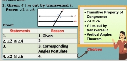 Given: ell ||m cut by transversal t. 
Prove: ∠ 2≌ ∠ 6 Transitive Property of 
Congruence
∠ 4≌ ∠ 6
Proof:cut by
11 m 
Statements Reason transversal t. 
1. 1. Given Vertical Angles 
2. ∠ 2≌ ∠ 4 2. Theorem 
3. 3. Corresponding Choices 
Angles Postulate 
4. ∠ 2≌ ∠ 6 4.