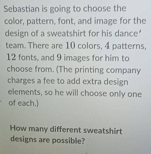 Sebastian is going to choose the 
color, pattern, font, and image for the 
design of a sweatshirt for his dance’ 
team. There are 10 colors, 4 patterns,
12 fonts, and 9 images for him to 
choose from. (The printing company 
charges a fee to add extra design 
elements, so he will choose only one 
of each.) 
How many different sweatshirt 
designs are possible?