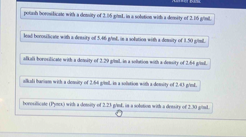 er Bank
potash borosilicate with a density of 2.16 g/mL in a solution with a density of 2.16 g/mL
lead borosilicate with a density of 5.46 g/mL in a solution with a density of 1.50 g/mL
alkali borosilicate with a density of 2.29 g/mL in a solution with a density of 2.64 g/mL
alkali barium with a density of 2.64 g/mL in a solution with a density of 2.43 g/mL
borosilicate (Pyrex) with a density of 2.23 g/mL in a solution with a density of 2.30 g/mL