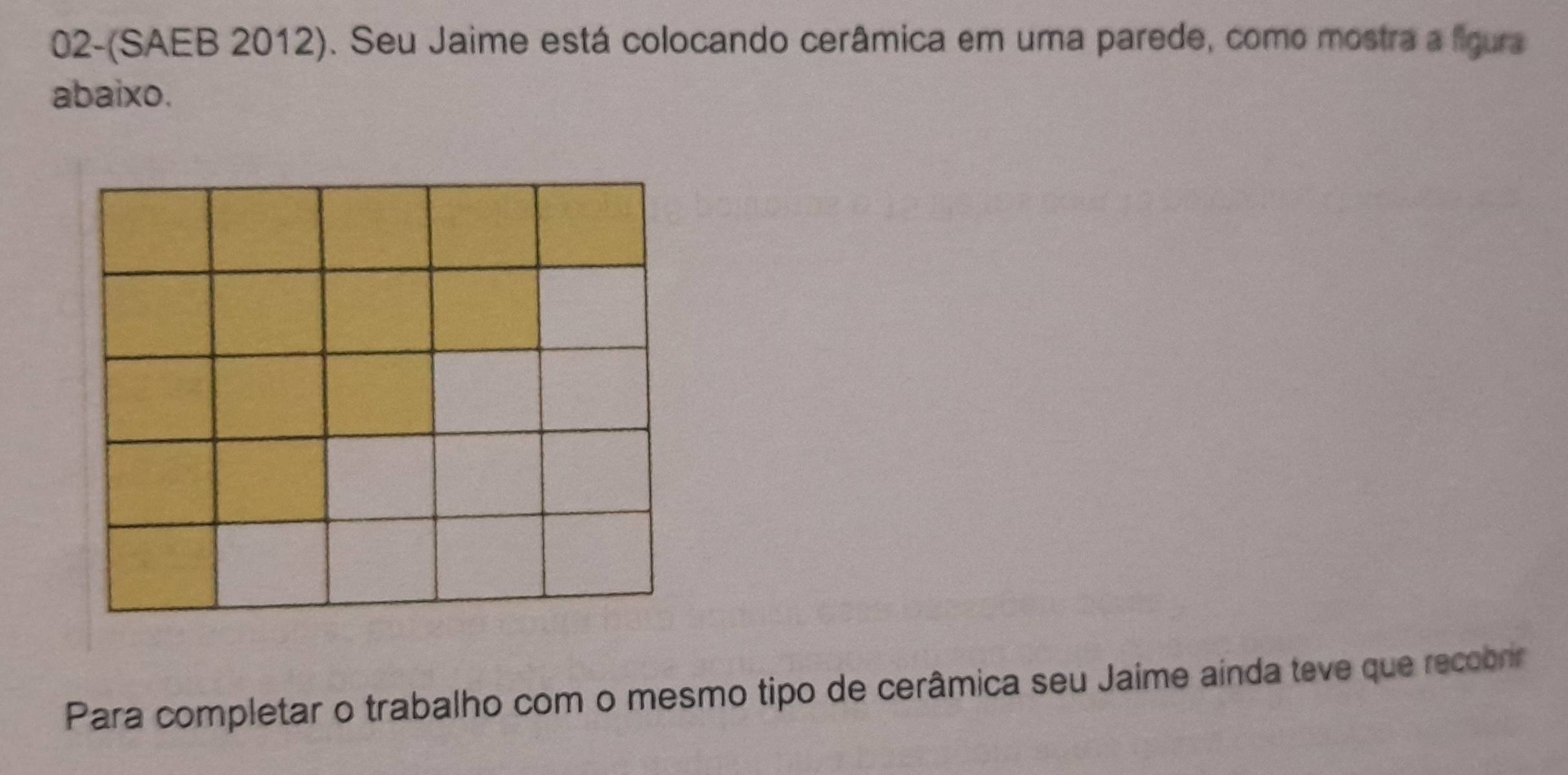 02-(SAEB 2012). Seu Jaime está colocando cerâmica em uma parede, como mostra a figura 
abaixo. 
Para completar o trabalho com o mesmo tipo de cerâmica seu Jaime ainda teve que recobrir