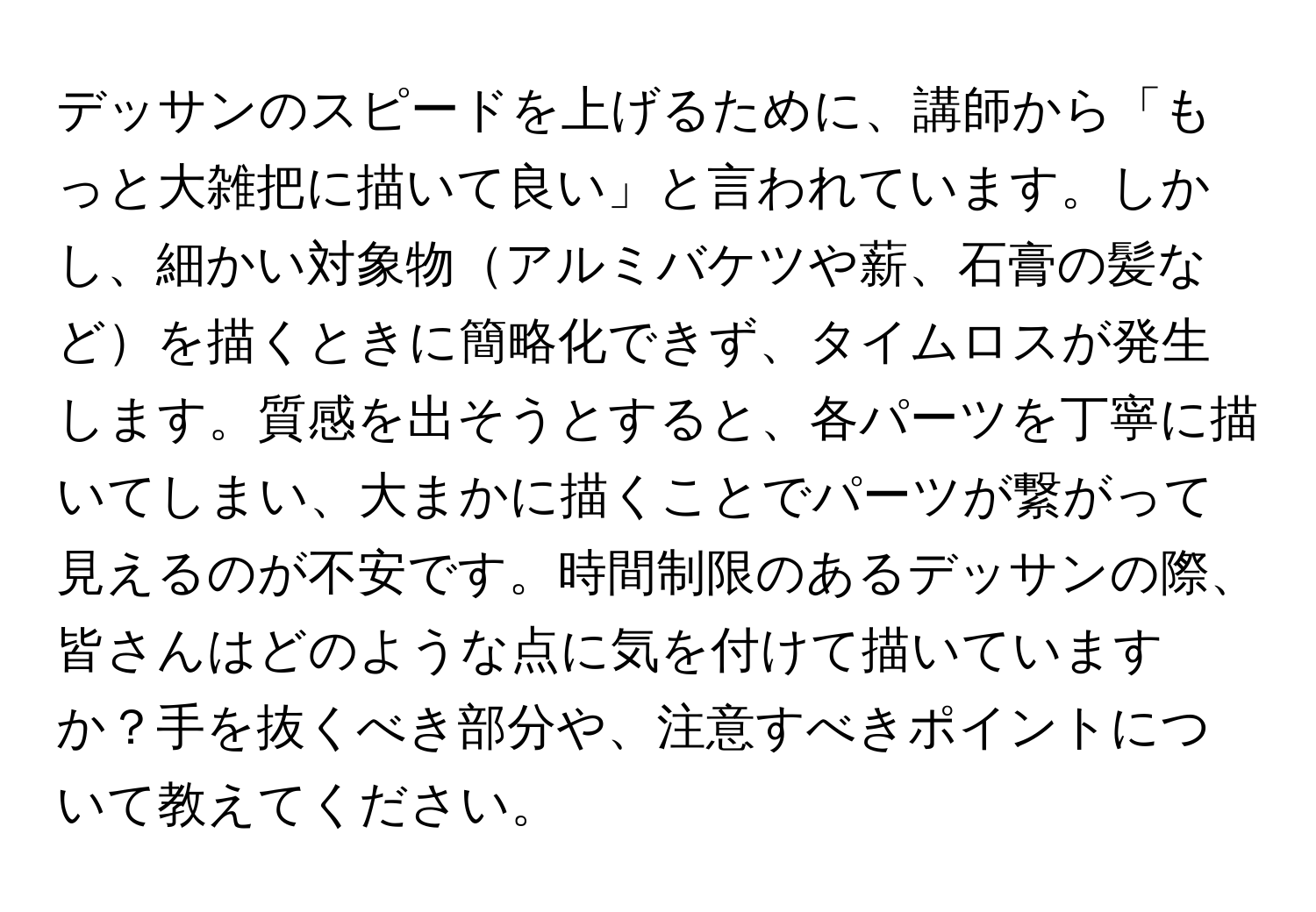 デッサンのスピードを上げるために、講師から「もっと大雑把に描いて良い」と言われています。しかし、細かい対象物アルミバケツや薪、石膏の髪などを描くときに簡略化できず、タイムロスが発生します。質感を出そうとすると、各パーツを丁寧に描いてしまい、大まかに描くことでパーツが繋がって見えるのが不安です。時間制限のあるデッサンの際、皆さんはどのような点に気を付けて描いていますか？手を抜くべき部分や、注意すべきポイントについて教えてください。