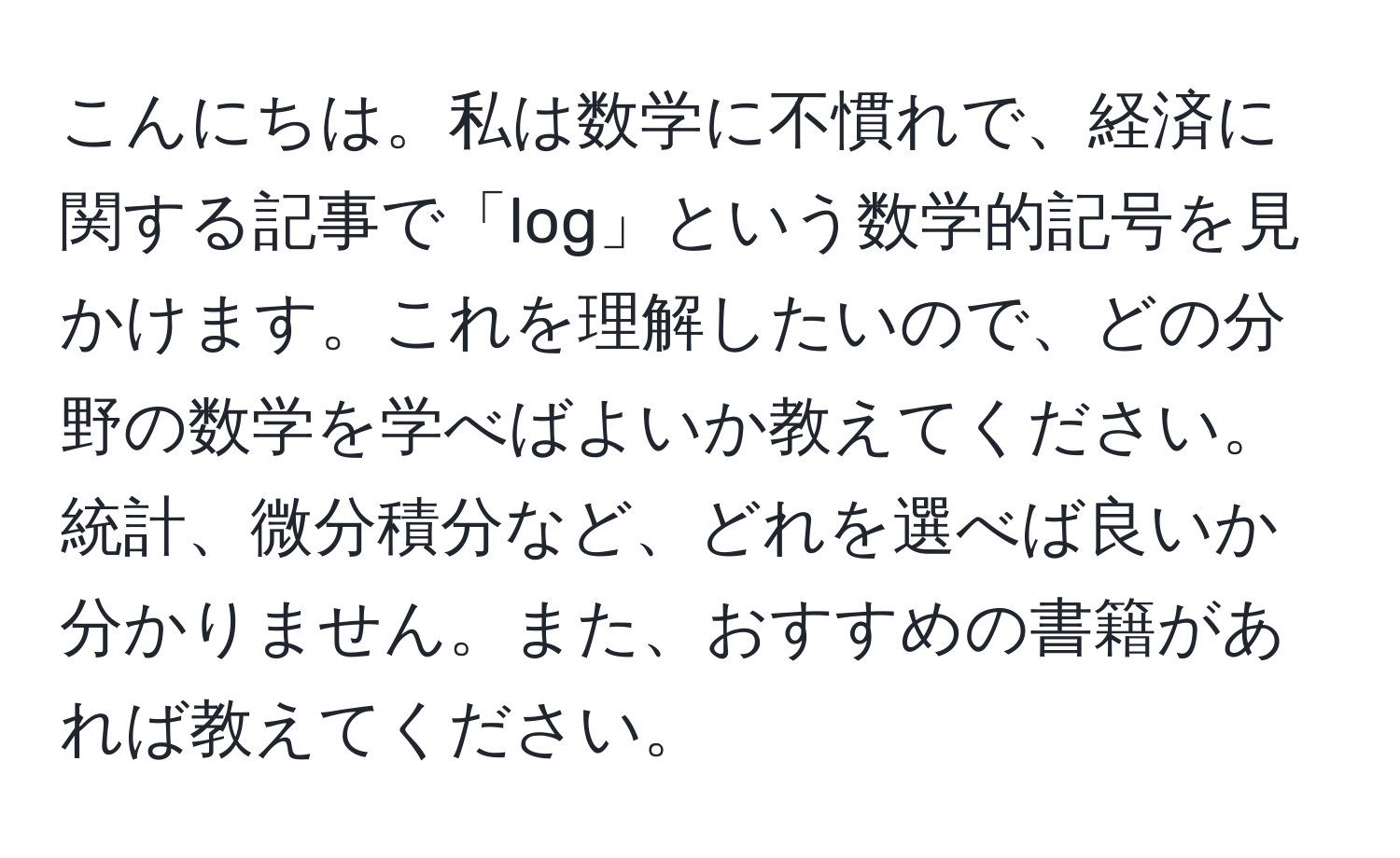 こんにちは。私は数学に不慣れで、経済に関する記事で「log」という数学的記号を見かけます。これを理解したいので、どの分野の数学を学べばよいか教えてください。統計、微分積分など、どれを選べば良いか分かりません。また、おすすめの書籍があれば教えてください。