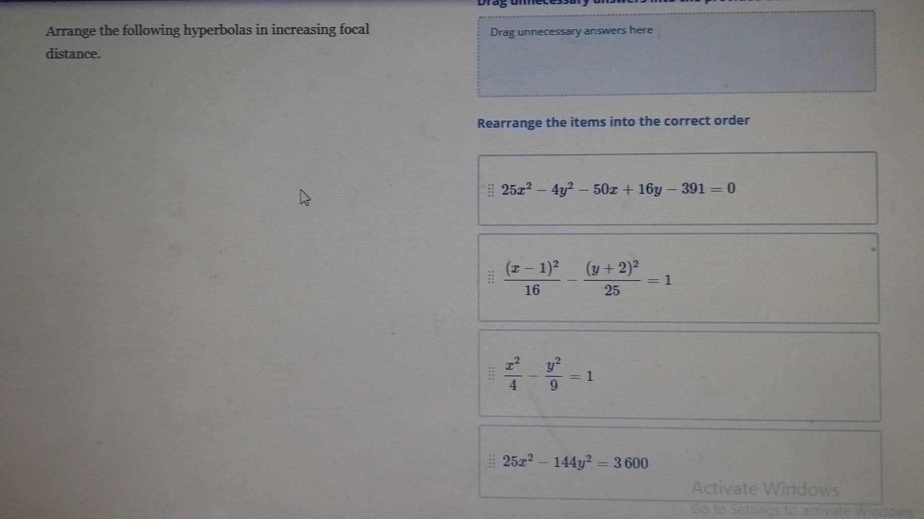 Arrange the following hyperbolas in increasing focal 
Drag unnecessary answers here 
distance. 
Rearrange the items into the correct order 
:: 25x^2-4y^2-50x+16y-391=0
frac (x-1)^216-frac (y+2)^225=1
 x^2/4 - y^2/9 =1
25x^2-144y^2=3600
Activate Windows 
Go to Settings to activate Windows.