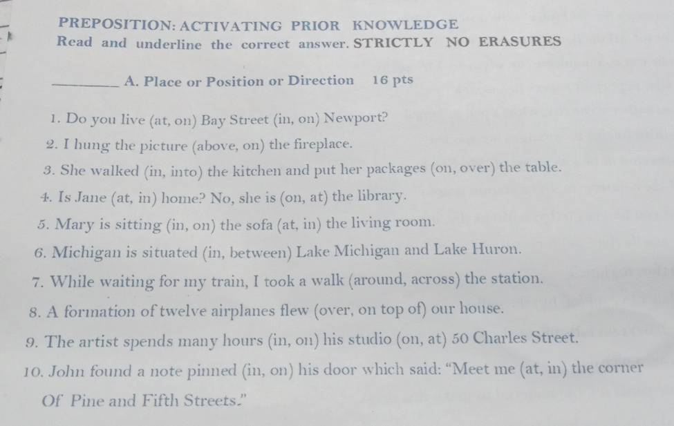 PREPOSITION: ACTIVATING PRIOR KNOWLEDGE 
k Read and underline the correct answer. STRICTLY NO ERASURES 
_A. Place or Position or Direction 16 pts 
1. Do you live (at,on) ) Bay Street (in,on) Newport? 
2. I hung the picture (above, on) the fireplace. 
3. She walked (in, into) the kitchen and put her packages (on, over) the table. 
4. Is Jane (at, in) home? No, she is (on,at) the library. 
5. Mary is sitting (in,on) the sofa (at,in) the i ing roo m . 
6. Michigan is situated (in, between) Lake Michigan and Lake Huron. 
7. While waiting for my train, I took a walk (around, across) the station. 
8. A formation of twelve airplanes flew (over, on top of) our house. 
9. The artist spends many hours (in,on) his studio (on,at) 50 Charles Street. 
10. John found a note pinned (i11,on) his door which said: “Meet me (at, in) the corner 
Of Pine and Fifth Streets."