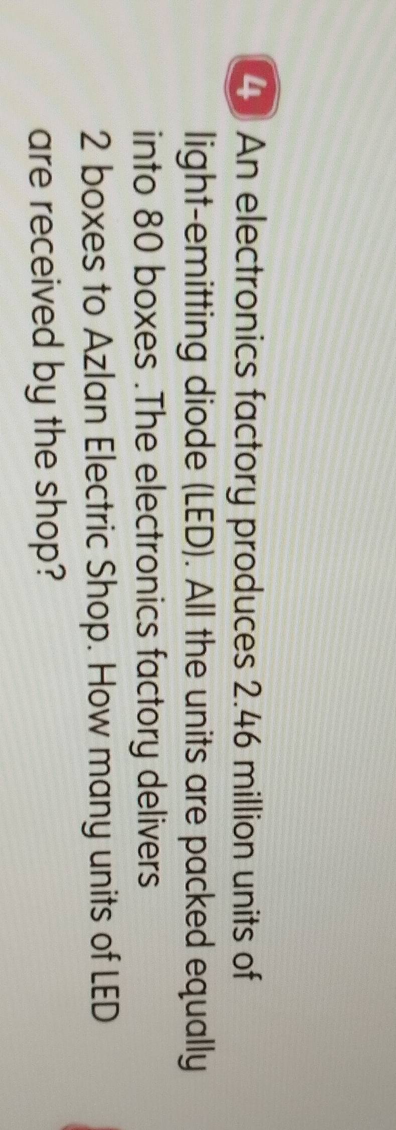 An electronics factory produces 2.46 million units of 
light-emitting diode (LED). All the units are packed equally 
into 80 boxes .The electronics factory delivers
2 boxes to Azlan Electric Shop. How many units of LED 
are received by the shop?