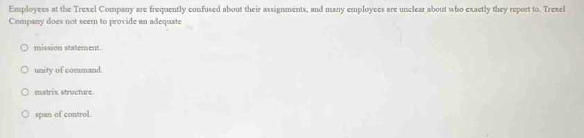 Employees at the Trexel Company are frequently confused about their assignments, and many employees are unclear about who exactly they report to. Trexel
Company does not seem to provide an adequate
mission statement.
unity of command.
matrix structure.
span of control.