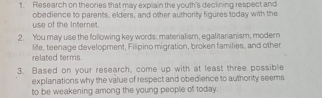 Research on theories that may explain the youth’s declining respect and 
obedience to parents, elders, and other authority figures today with the 
use of the Internet. 
2. You may use the following key words: materialism, egalitarianism, modern 
life, teenage development, Filipino migration, broken families, and other 
related terms. 
3. Based on your research, come up with at least three possible 
explanations why the value of respect and obedience to authority seems 
to be weakening among the young people of today.