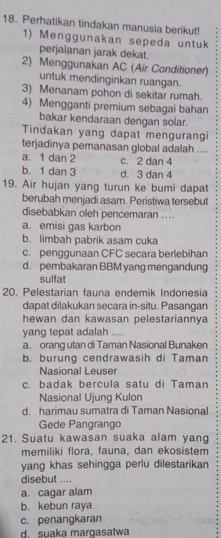 Perhatikan tindakan manusia berikut!
1) Menggunakan sepeda untuk
perjalanan jarak dekat.
2) Menggunakan AC (Air Conditioner)
untuk mendinginkan ruangan.
3) Menanam pohon di sekitar rumah.
4) Mengganti premium sebagai bahan
bakar kendaraan dengan solar.
Tindakan yang dapat mengurangi
terjadinya pemanasan global adalah ....
a. 1 dan 2 c. 2 dan 4
b. 1 dan 3 d. 3 dan 4
19. Air hujan yang turun ke bumi dapat
berubah menjadi asam. Peristiwa tersebut
disebabkan oleh pencemaran ....
a. emisi gas karbon
b. limbah pabrik asam cuka
c. penggunaan CFC secara berlebihan
d. pembakaran BBM yang mengandung
sulfat
20. Pelestarian fauna endemik Indonesia
dapat dilakukan secara in-situ. Pasangan
hewan dan kawasan pelestariannya
yang tepat adalah ....
a. orang utan di Taman Nasional Bunaken
b. burung cendrawasih di Taman
Nasional Leuser
c. badak bercula satu di Taman
Nasional Ujung Kulon
d. harimau sumatra di Taman Nasional
Gede Pangrango
21. Suatu kawasan suaka alam yang
memiliki flora, fauna, dan ekosistem
yang khas sehingga perlu dilestarikan 
disebut ....
a. cagar alam
b. kebun raya
c. penangkaran
d. suaka margasatwa