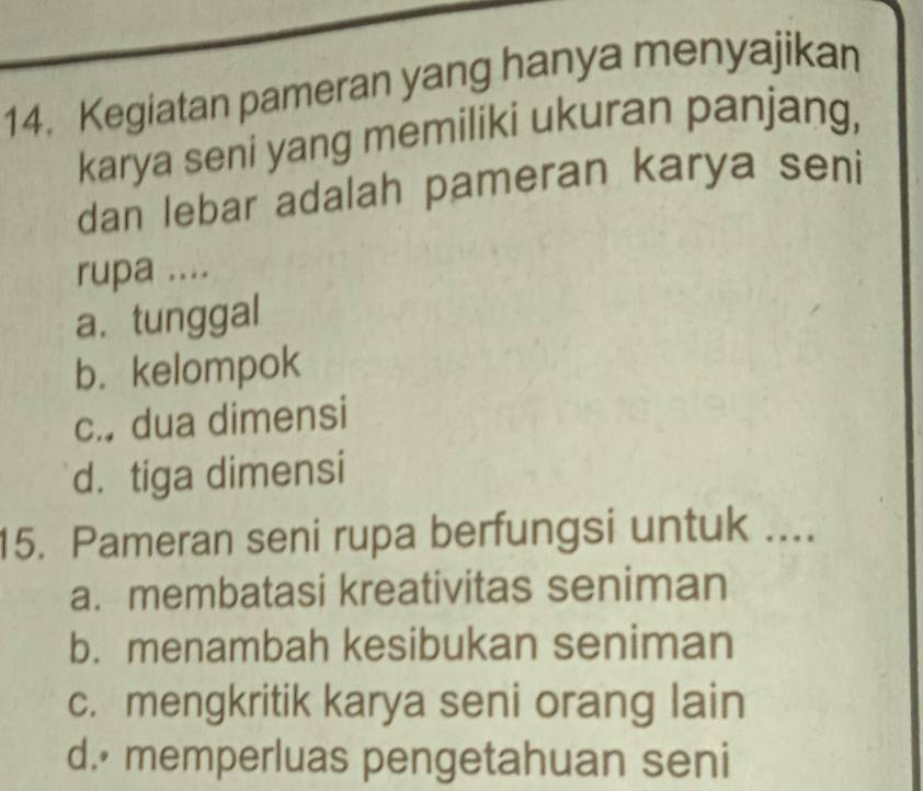 Kegiatan pameran yang hanya menyajikan
karya seni yang memiliki ukuran panjang,
dan lebar adalah pameran karya seni
rupa ....
a. tunggal
b. kelompok
c. dua dimensi
d. tiga dimensi
15. Pameran seni rupa berfungsi untuk ....
a. membatasi kreativitas seniman
b. menambah kesibukan seniman
c. mengkritik karya seni orang lain
d. memperluas pengetahuan seni