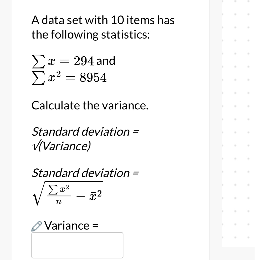 A data set with 10 items has 
the following statistics: 
sumlimits x^(sumlimits x=294 sumlimits x^2)=8954endarray.   
Calculate the variance. 
Standard deviation = 
√(Variance)
Standard deviation =
sqrt(frac sumlimits x^2)n-overline x^2
Variance =