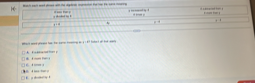 Which word phrase has the same meaning as y=4? Select all that apply.
A. 4 subtracted from y
B. 4 more than y
C. 4 times y
D. 4 less than y
E. y divided by 4