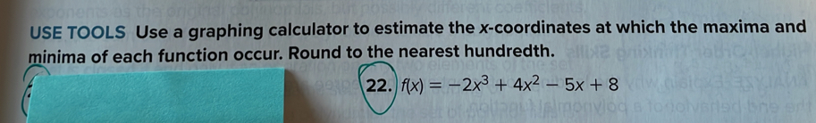 USE TOOLS Use a graphing calculator to estimate the x-coordinates at which the maxima and 
minima of each function occur. Round to the nearest hundredth. 
22. f(x)=-2x^3+4x^2-5x+8