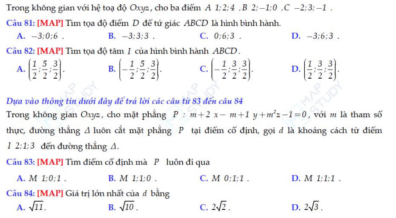 Trong không gian với hệ toạ độ Oxyz, cho ba điểm A 1; 2; 4 ,B 2; -1; 0 ,C -2; 3; -1.
Câu 81: [MAP] Tìm tọa độ điểm D để tứ giác ABCD là hình bình hành.
A. -3; 0; 6. B. -3; 3; 3. C. 0; 6; 3. D. -3; 6; 3.
Câu 82: [MAP] Tìm tọa độ tâm I của hình bình hành ABCD.
A. ( 1/2 ; 5/2 ; 3/2 ). (- 1/2 ; 5/2 ; 3/2 ). (- 1/2 ; 3/2 ; 3/2 ). ( 1/2 ; 3/2 ; 3/2 ). 
B.
C.
D.
Dựa vào thông tin dưới đây để trả lời các câu từ 83 đến câu 84
Trong không gian Oxyz, cho mặt phẳng P:m+2x-m+1y+m^2z-1=0 , với m là tham số
thực, đường thắng ⊿ luôn cắt mặt phẳng P tại điểm cố định, gọi đ là khoảng cách từ điểm
I 2; 1; 3 đến đường thẳng Δ.
Câu 83: [MAP] Tìm điểm cố định mà P luôn đi qua
A. M 1: 0; 1. B. M 1; 1; 0. C. M 0; 1; 1. D. M 1;1, ;1 .
Câu 84: [MAP] Giá trị lớn nhất của đ bằng
A. sqrt(11). B. sqrt(10). C. 2sqrt(2). D. 2sqrt(3).