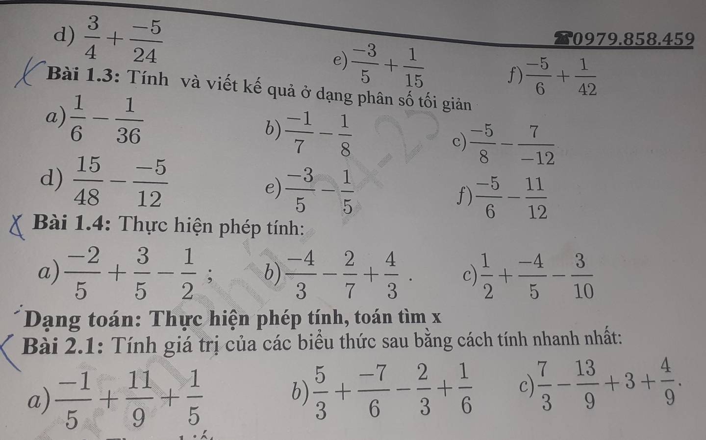  3/4 + (-5)/24  0979.858.459 
e)  (-3)/5 + 1/15 
f)  (-5)/6 + 1/42 
Bài 1.3: Tính và viết kế quả ở dạng phân số tối giản 
a)  1/6 - 1/36   (-1)/7 - 1/8 
b) 
c)  (-5)/8 - 7/-12 
d)  15/48 - (-5)/12 
e)  (-3)/5 - 1/5 
f)  (-5)/6 - 11/12 
Bài 1.4: Thực hiện phép tính: 
a)  (-2)/5 + 3/5 - 1/2 ; b)  (-4)/3 - 2/7 + 4/3 . c)  1/2 + (-4)/5 - 3/10 
Dạng toán: Thực hiện phép tính, toán tìm x
Bài 2.1: Tính giá trị của các biểu thức sau bằng cách tính nhanh nhất: 
a)  (-1)/5 + 11/9 + 1/5 
b)  5/3 + (-7)/6 - 2/3 + 1/6  c)  7/3 - 13/9 +3+ 4/9 .