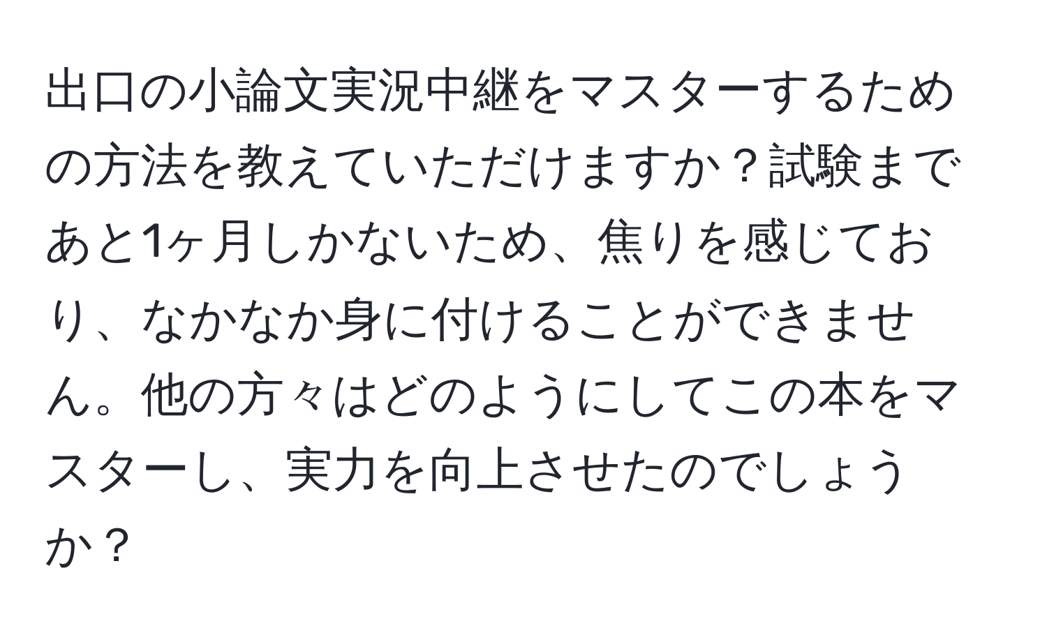 出口の小論文実況中継をマスターするための方法を教えていただけますか？試験まであと1ヶ月しかないため、焦りを感じており、なかなか身に付けることができません。他の方々はどのようにしてこの本をマスターし、実力を向上させたのでしょうか？