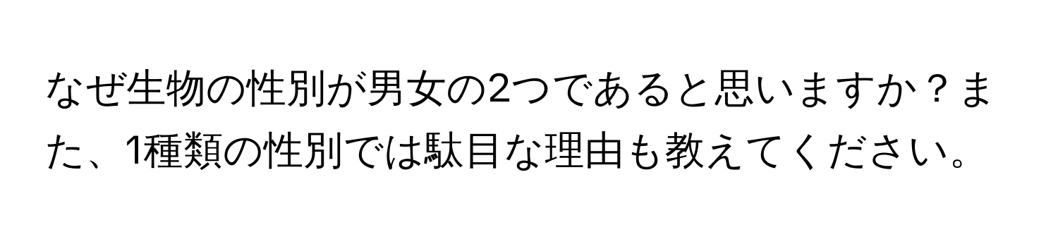 なぜ生物の性別が男女の2つであると思いますか？また、1種類の性別では駄目な理由も教えてください。