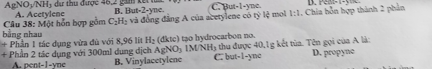 AgNO_3/NH_3 dư thu được 46, 2 gam kế D. Pent- 1 -yne.
A. Acetylene B. But -2 -yne. C. But -1 -yne.
Câu 38: M_Q t hỗn hợp gồm C_2H_2 và đồng đẳng A của acetylene có tỷ lệ mol 1:1 . Chia hỗn hợp thành 2 phần
bằng nhau
/ Phần 1 tác dụng vừa đủ với 8,96 lít H_2 (đktc) tạo hydrocarbon no.
+ Phần 2 tác dụng với 300ml dung dịch AgNO_31MNH_3 thu được 40, 1g kết tủa. Tên gọi của A là:
A. pent-1-yne B. Vinylacetylene C. but -1 -yne
D. propyne