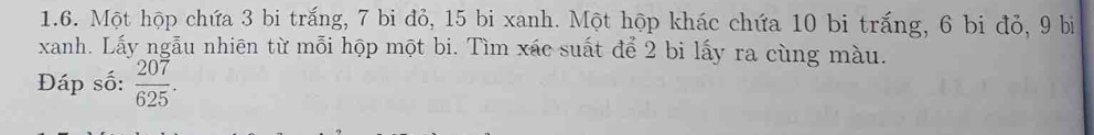 Một hộp chứa 3 bi trắng, 7 bi đỏ, 15 bi xanh. Một hộp khác chứa 10 bi trắng, 6 bi đỏ, 9 bị 
xanh. Lấy ngẫu nhiên từ mỗi hộp một bi. Tìm xác suất để 2 bi lấy ra cùng màu. 
Đáp số:  207/625 .