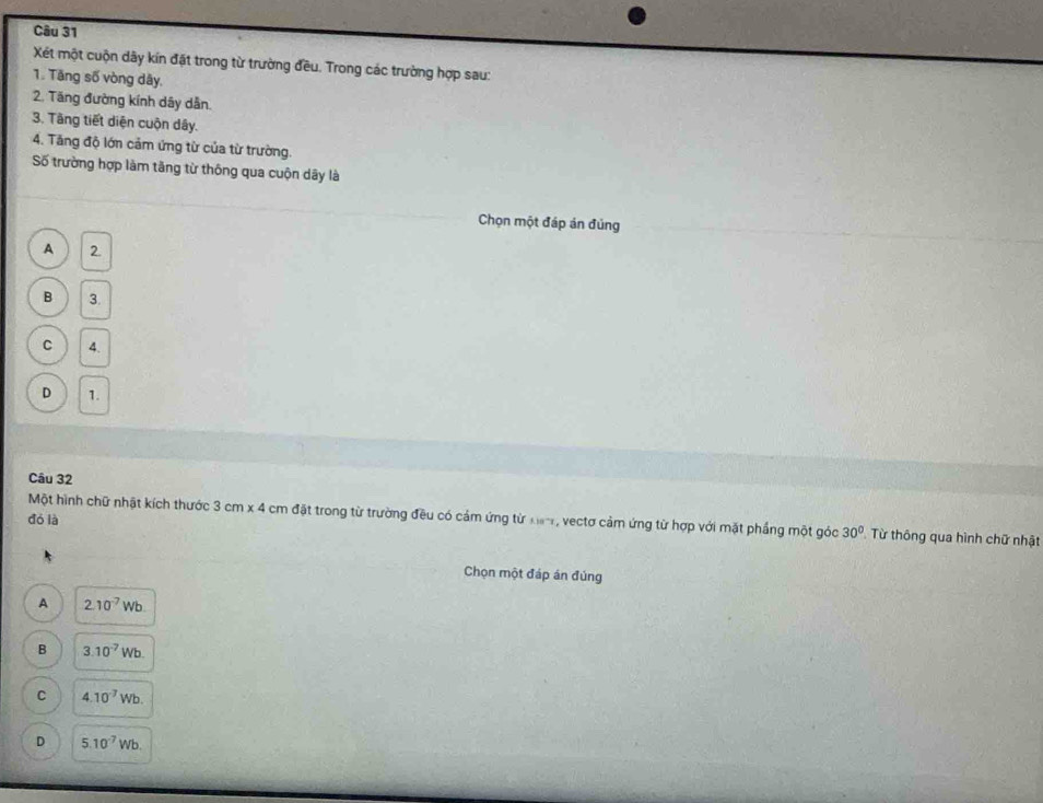 Xét một cuộn dây kín đặt trong từ trường đều. Trong các trường hợp sau:
1. Tăng số vòng dây,
2. Tăng đường kính dây dẫn.
3. Tầng tiết diện cuộn dây.
4. Tăng độ lớn cảm ứng từ của từ trường.
Số trường hợp làm tăng từ thông qua cuộn dây là
Chọn một đáp án đủng
A 2.
B 3.
C 4.
D 1.
Câu 32
đó là
Một hình chữ nhật kích thước 3cm* 4 cm đặt trong từ trường đều có cảm ứng từ ka, vectơ cảm ứng từ hợp với mặt phầng một góc 30° Từ thông qua hình chữ nhật
Chọn một đáp án đúng
A 2.10^(-7)Wb
B 3.10^(-7)Wb.
C 4.10^(-7)Wb.
D 5.10^(-7)Wb.