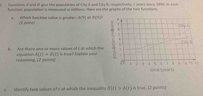 Functions A and B give the population of City A and City B, respectively, t years since 1990. In each 
function, population is measured in millions. Here are the graphs of the two functions. 
a. Which function value is greater: A(9) or B(9) ? 
(1 point) 
ξ 
b. Are there one or more values of t at which the 
equation A(t)=B(t) is true? Explain your 
reasoning. (2 points) 
time (years) 
c. Identify two values of t at which the inequality B(t)>A(t) is true. (2 points)