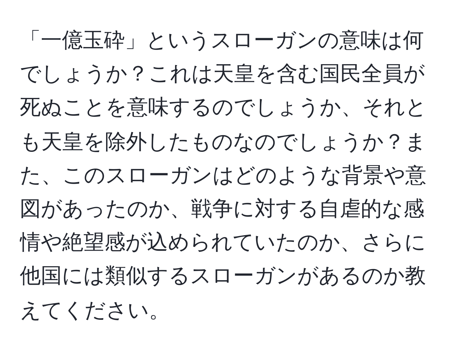 「一億玉砕」というスローガンの意味は何でしょうか？これは天皇を含む国民全員が死ぬことを意味するのでしょうか、それとも天皇を除外したものなのでしょうか？また、このスローガンはどのような背景や意図があったのか、戦争に対する自虐的な感情や絶望感が込められていたのか、さらに他国には類似するスローガンがあるのか教えてください。