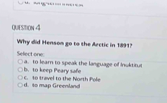 Why did Henson go to the Arctic in 1891?
Sellect one:
a. to learn to speak the language of Inuktitut
b. to keep Peary safe
c. to travel to the North Pole
d. to map Greenland