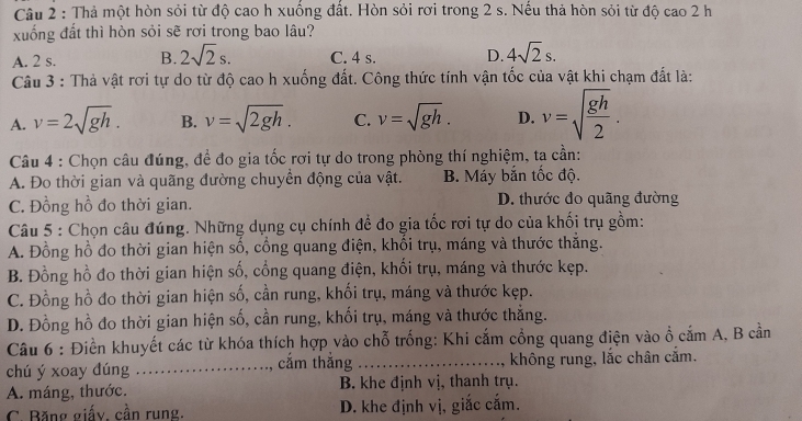 Thả một hòn sỏi từ độ cao h xuống đất. Hòn sỏi rơi trong 2 s. Nếu thả hòn sỏi từ độ cao 2 h
xuống đất thì hòn sỏi sẽ rơi trong bao lâu?
A. 2 s. B. 2sqrt(2)s. C. 4 s. D. 4sqrt(2)s.
Câu 3 : Thà vật rơi tự do từ độ cao h xuống đất. Công thức tính vận tốc của vật khi chạm đất là:
A. v=2sqrt(gh). B. v=sqrt(2gh). C. v=sqrt(gh). D. v=sqrt(frac gh)2.
Câu 4 : Chọn câu đúng, để đo gia tốc rơi tự do trong phòng thí nghiệm, ta cần:
A. Đo thời gian và quãng đường chuyền động của vật. B. Máy bắn tốc độ.
C. Đồng hồ đo thời gian. D. thước đo quãng đường
Câu 5 : Chọn câu đúng. Những dụng cụ chính để đo gia tốc rơi tự do của khối trụ gồm:
A. Đồng hồ đo thời gian hiện số, cổng quang điện, khổi trụ, máng và thước thắng.
B. Đồng hồ đo thời gian hiện số, cổng quang điện, khối trụ, máng và thước kẹp.
C. Đồng hồ đo thời gian hiện số, cần rung, khối trụ, máng và thước kẹp.
D. Đồng hồ đo thời gian hiện số, cần rung, khối trụ, máng và thước thẳng.
Câu 6 : Điền khuyết các từ khóa thích hợp vào chỗ trống: Khi cắm cổng quang điện vào ổ cắm A, B cần
chú ý xoay dúng _cắm thắng _không rung, lắc chân cắm.
A. máng, thước. B. khe định vị, thanh trụ.
C. Băng giấy, cần rung. D. khe định vị, giắc cắm.