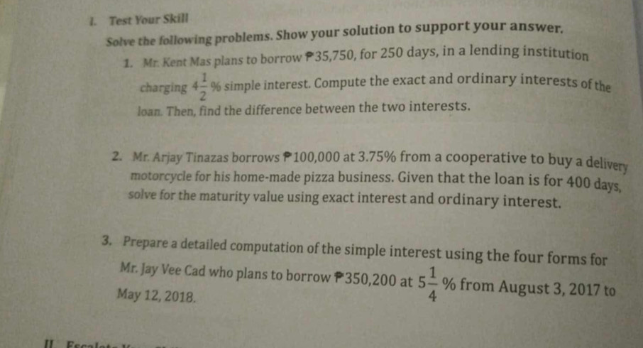 Test Your Skill 
Solve the following problems. Show your solution to support your answer. 
1. Mr. Kent Mas plans to borrow 35,750, for 250 days, in a lending institution 
charging 4 1/2 % simple interest. Compute the exact and ordinary interests of the 
loan. Then, find the difference between the two interests. 
2. Mr. Arjay Tinazas borrows 100,000 at 3.75% from a cooperative to buy a delivery 
motorcycle for his home-made pizza business. Given that the loan is for 400 days. 
solve for the maturity value using exact interest and ordinary interest. 
3. Prepare a detailed computation of the simple interest using the four forms for 
Mr. Jay Vee Cad who plans to borrow 350,200 at 5 1/4  % from August 3, 2017 to 
May 12, 2018.