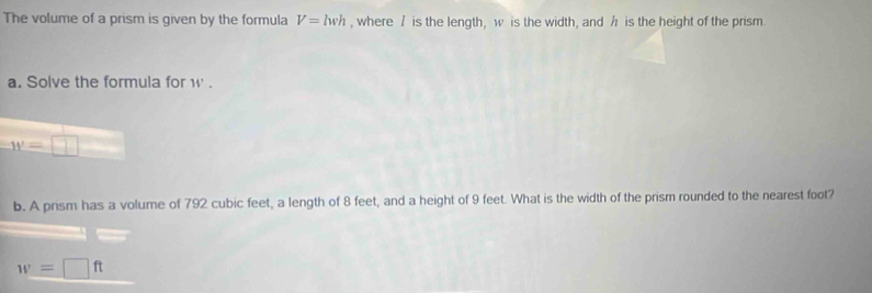 The volume of a prism is given by the formula V=lwh , where / is the length, w is the width, and h is the height of the prism. 
a. Solve the formula for W.
w=□
b. A prism has a volume of 792 cubic feet, a length of 8 feet, and a height of 9 feet. What is the width of the prism rounded to the nearest foot?
w=□ ft