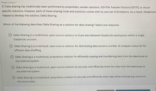 Single choice
2) Data sharing has traditionally been performed by proprietary vendor solutions, SSH File Transfer Protocol (SFTP), or cloud-
specific solutions. However, each of these sharing tools and solutions comes with its own set of limitations. As a result, Databricks
helped to develop the solution, Delta Sharing.
Which of the following describes Delta Sharing as a solution for data sharing? Select one response.
Delta Sharing is a multicloud, open-source solution to share data between Databricks workspaces within a single
Databricks account.
Delta Sharing is a multicloud, open-source solution for distributing data across a number of compute resources for
efficient data shuffling.
Delta Sharing is a multicloud, proprietary solution for efficiently copying and transferring data from the lakehouse to
any external system.
Delta Sharing is a multicloud, open-source solution to securely and efficiently share live data from the lakehouse to
any external system.
Delta Sharing is a multicloud, proprietary solution to securely and efficiently share data while maintaining control of
the source data.