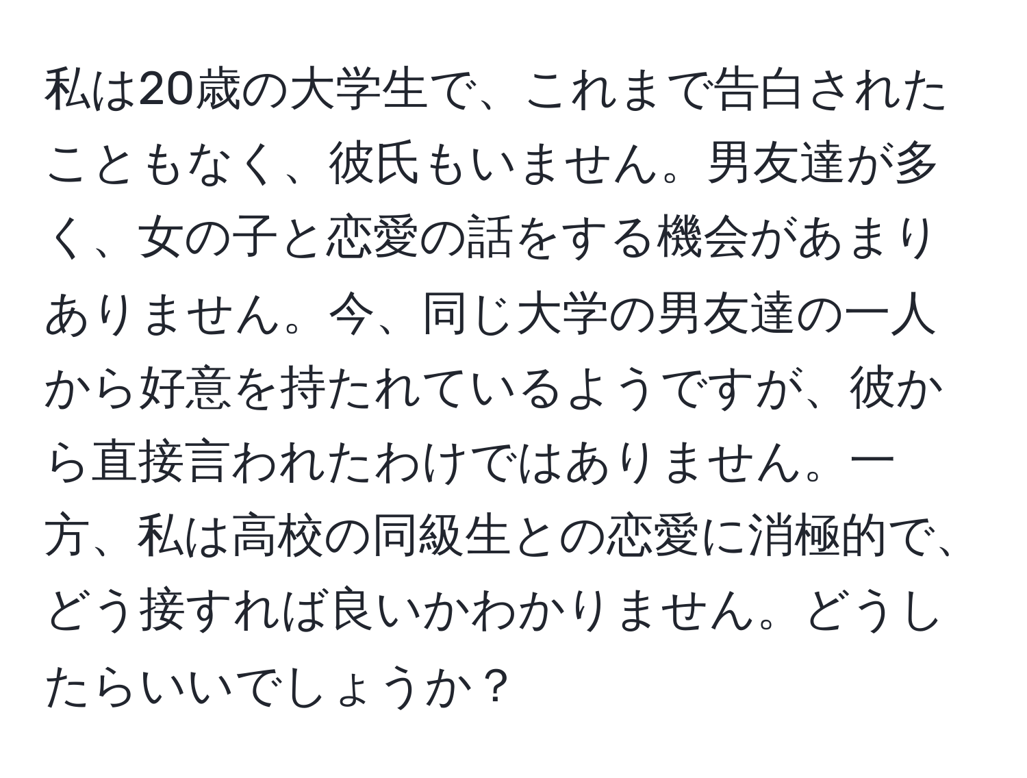 私は20歳の大学生で、これまで告白されたこともなく、彼氏もいません。男友達が多く、女の子と恋愛の話をする機会があまりありません。今、同じ大学の男友達の一人から好意を持たれているようですが、彼から直接言われたわけではありません。一方、私は高校の同級生との恋愛に消極的で、どう接すれば良いかわかりません。どうしたらいいでしょうか？