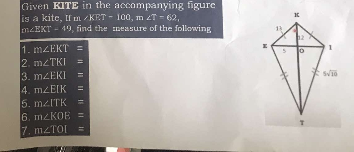 Given KITE in the accompanying figure
is a kite, If m∠ KET=100,m∠ T=62,
m∠ EKT=49 , find the measure of the following 
1. m∠ EKT=
2. m∠ TKI=
3. m∠ EKI=
4. m∠ EIK=
5. m∠ ITK=
6. m∠ KOE=
7. m∠ TOI=