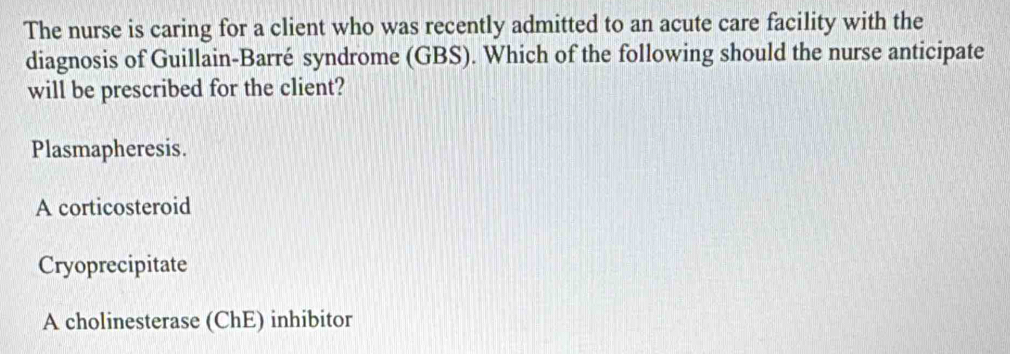 The nurse is caring for a client who was recently admitted to an acute care facility with the
diagnosis of Guillain-Barré syndrome (GBS). Which of the following should the nurse anticipate
will be prescribed for the client?
Plasmapheresis.
A corticosteroid
Cryoprecipitate
A cholinesterase (ChE) inhibitor