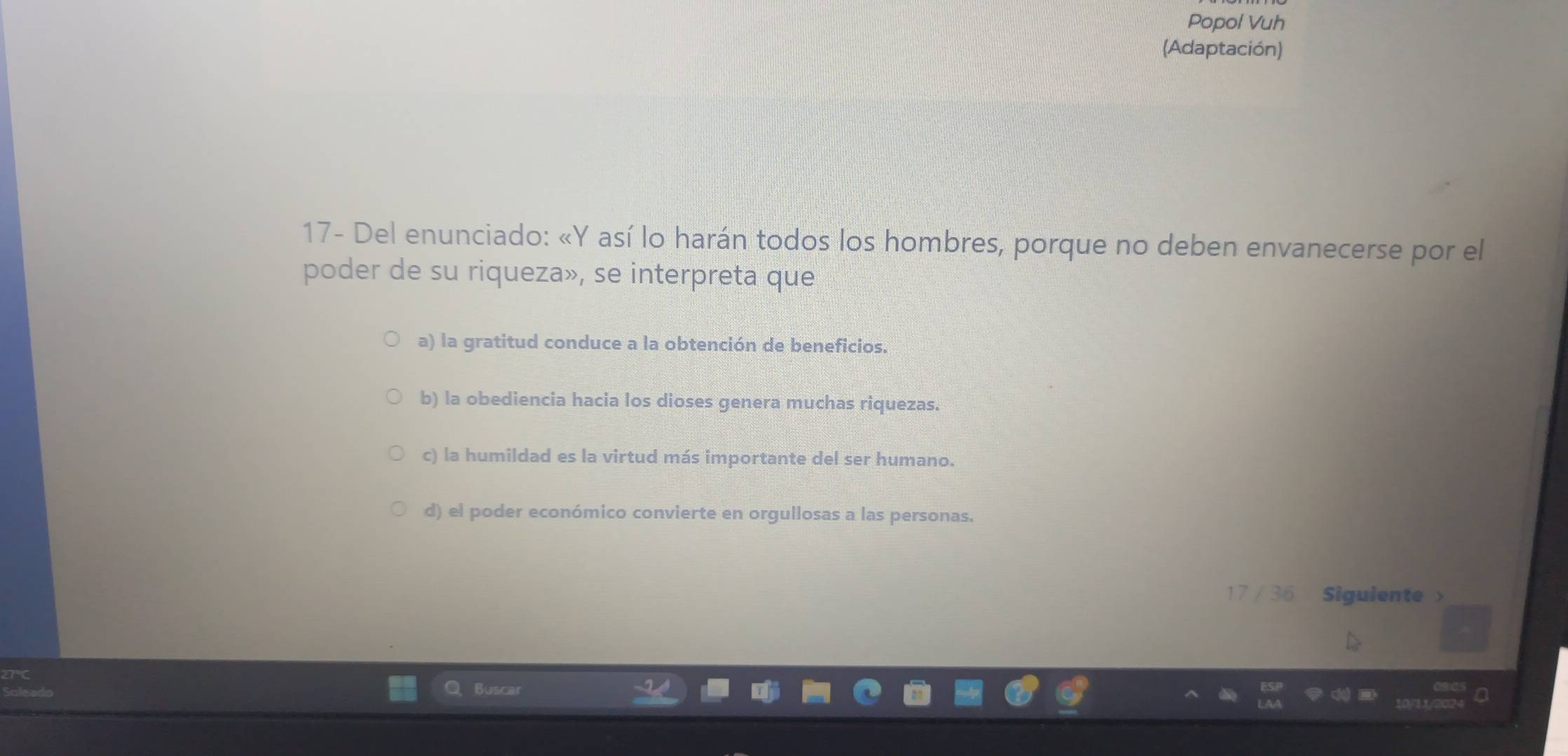 Popol Vuh
(Adaptación)
17- Del enunciado: «Y así lo harán todos los hombres, porque no deben envanecerse por el
poder de su riqueza», se interpreta que
a) la gratitud conduce a la obtención de beneficios.
b) la obediencia hacia los dioses genera muchas riquezas.
c) la humildad es la virtud más importante del ser humano.
d) el poder económico convierte en orgullosas a las personas.
17 / 36 Siguiente >
Buscar