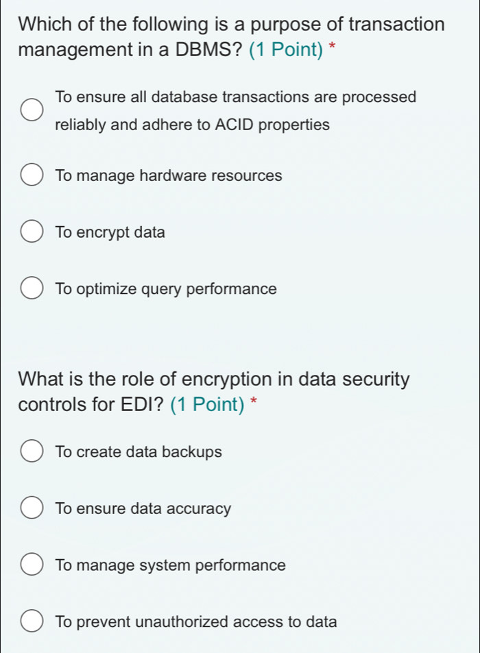 Which of the following is a purpose of transaction
management in a DBMS? (1 Point) *
To ensure all database transactions are processed
reliably and adhere to ACID properties
To manage hardware resources
To encrypt data
To optimize query performance
What is the role of encryption in data security
controls for EDI? (1 Point) *
To create data backups
To ensure data accuracy
To manage system performance
To prevent unauthorized access to data