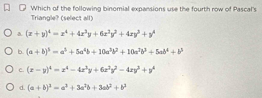 Which of the following binomial expansions use the fourth row of Pascal's
Triangle? (select all)
a. (x+y)^4=x^4+4x^3y+6x^2y^2+4xy^3+y^4
b. (a+b)^5=a^5+5a^4b+10a^3b^2+10a^2b^3+5ab^4+b^5
C. (x-y)^4=x^4-4x^3y+6x^2y^2-4xy^3+y^4
d. (a+b)^3=a^3+3a^2b+3ab^2+b^3