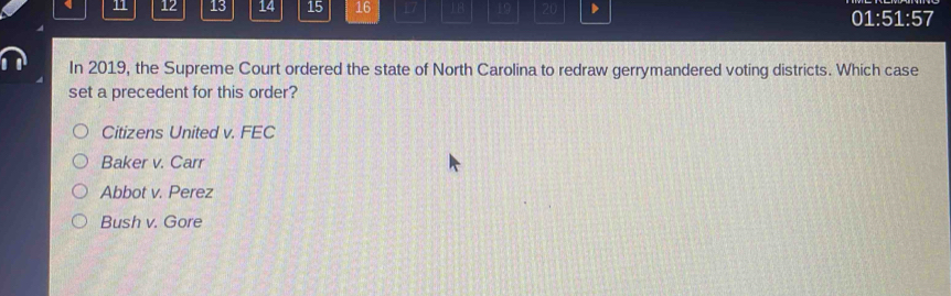 11 12 13 14 15 16 17 1B 19 20
01 :51:5 7
In 2019, the Supreme Court ordered the state of North Carolina to redraw gerrymandered voting districts. Which case
set a precedent for this order?
Citizens United v. FEC
Baker v. Carr
Abbot v. Perez
Bush v. Gore