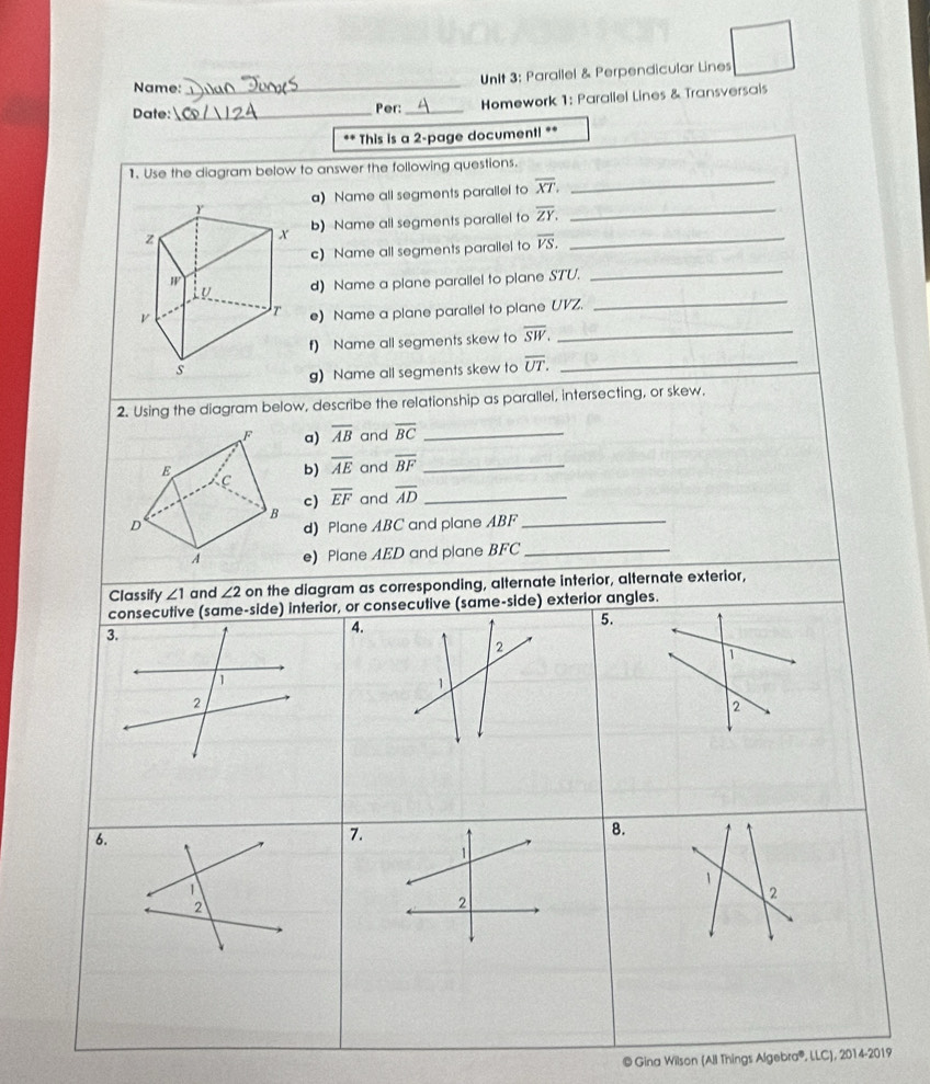 Name: 
_ 
UnIt 3: Parallel & Perpendicular Lines 
Date:_ Per: _ Homework 1: Parallel Lines & Transversais 
** This is a 2 -page documenti ** 
1. Use the diagram below to answer the following questions. 
a) Name all segments parallel to overline XT. _ 
_ 
_ 
b) Name all segments parallel to overline ZY. 
_ 
c) Name all segments parallel to overline VS. 
d) Name a plane parailel to plane STU. 
e) Name a plane parallel to plane UVZ. 
_ 
f) Name all segments skew to overline SW. _ 
g) Name all segments skew to overline UT. _ 
2. Using the diagram below, describe the relationship as parallel, intersecting, or skew, 
F a) overline AB and overline BC _ 
E and overline BF _ 
b) overline AE
C 
c) overline EF and overline AD _ 
B 
D d) Plane ABC and plane ABF _ 
A e) Plane AED and plane BFC _ 
Classify ∠ 1 and ∠ 2 on the diagram as corresponding, alternate interior, alternate exterior, 
consecutive (same-side) interior, or consecutive (same-side) exterior angles. 
5. 
3. 
4. 
2 
1 
1 
2 
2 
6. 
7. 
8. 
1 
1 
1 
2 
2 
2 
© Gina Wilson (All Things Algebra®, LC), 2014-2019