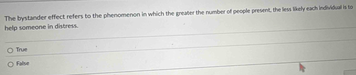 The bystander effect refers to the phenomenon in which the greater the number of people present, the less likely each individual is to
help someone in distress.
_
True
False
_