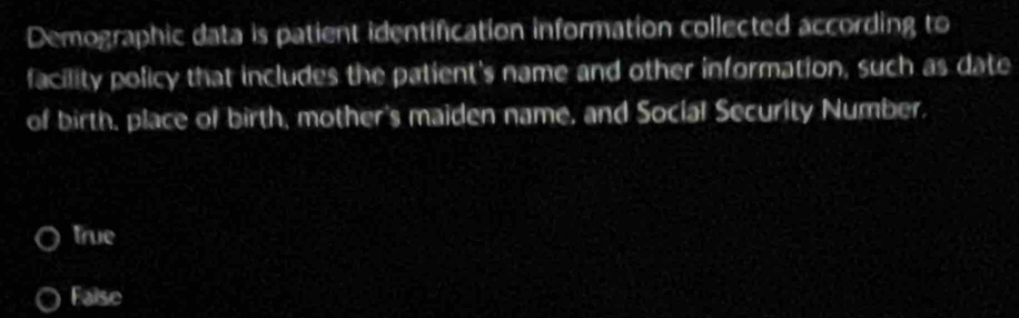 Demographic data is patient identification information collected according to
facility policy that includes the patient's name and other information, such as date
of birth, place of birth, mother's maiden name, and Social Security Number,
true
False