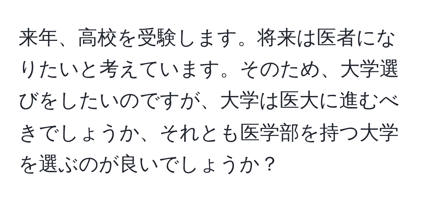 来年、高校を受験します。将来は医者になりたいと考えています。そのため、大学選びをしたいのですが、大学は医大に進むべきでしょうか、それとも医学部を持つ大学を選ぶのが良いでしょうか？