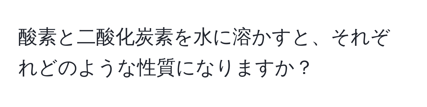 酸素と二酸化炭素を水に溶かすと、それぞれどのような性質になりますか？