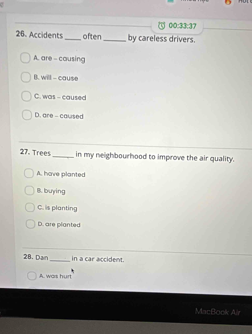 00:33:37 
26. Accidents _often_ by careless drivers.
A. are - causing
B. will - cause
C. was - caused
D. are - caused
27. Trees_ in my neighbourhood to improve the air quality.
A. have planted
B. buying
C. is planting
D. are planted
28. Dan _in a car accident.
A. was hurt
MacBook Air