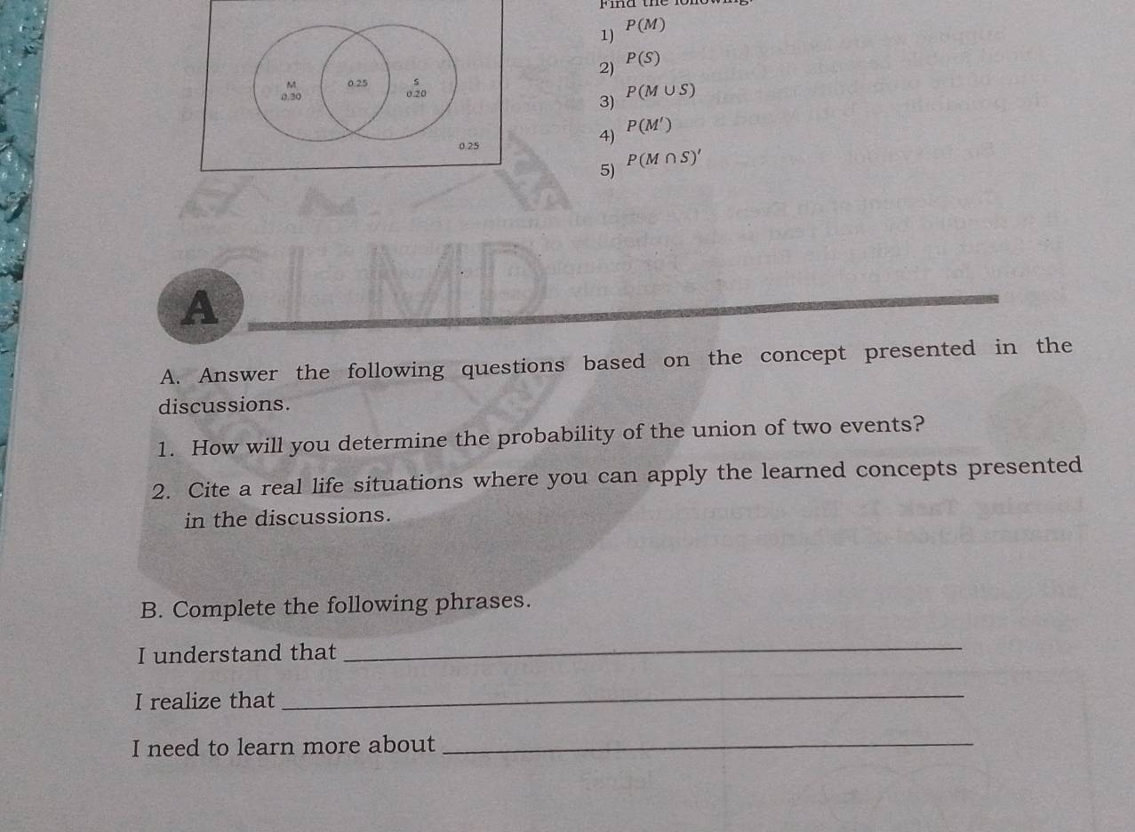 P(M)
2) P(S)
。。 0.25 s
0.20
3) P(M∪ S)
0.25
4) P(M')
5) P(M∩ S)'
A 
A. Answer the following questions based on the concept presented in the 
discussions. 
1. How will you determine the probability of the union of two events? 
2. Cite a real life situations where you can apply the learned concepts presented 
in the discussions. 
B. Complete the following phrases. 
I understand that 
_ 
I realize that 
_ 
I need to learn more about_