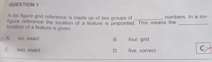 A six figure grid reference is made up of two groups of _numbers. In a six-
figure reference the location of a feature is pinpointed. This means the_
location of a feature is given.
A. six, exact B. four, grid
C. two, exact D.£ five, correct
C