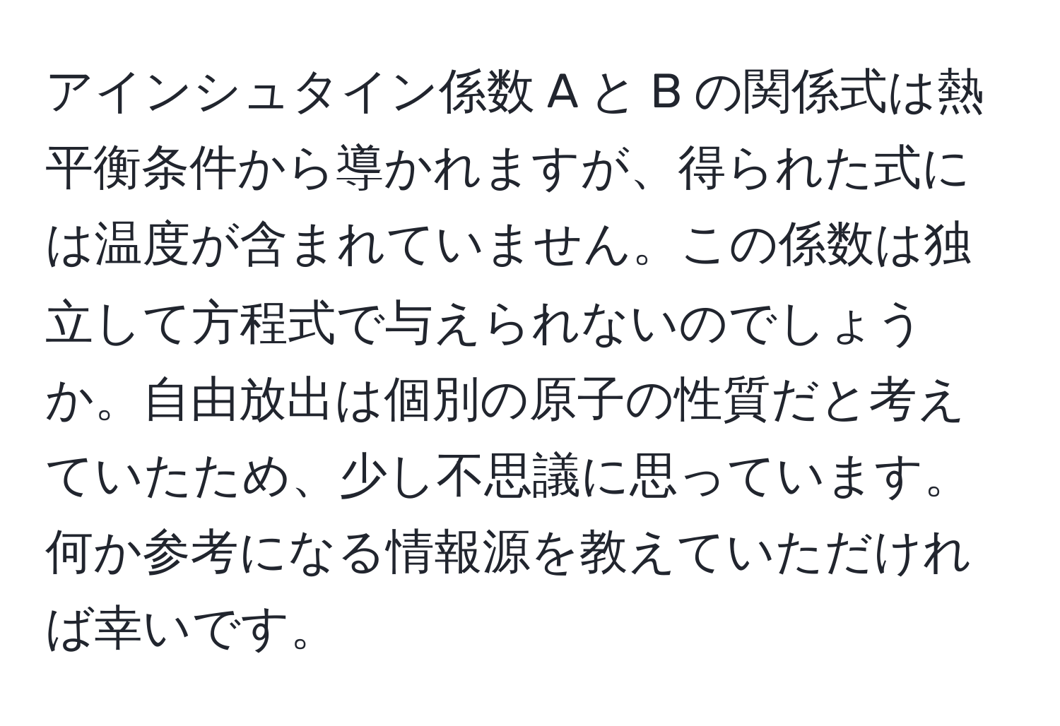 アインシュタイン係数 A と B の関係式は熱平衡条件から導かれますが、得られた式には温度が含まれていません。この係数は独立して方程式で与えられないのでしょうか。自由放出は個別の原子の性質だと考えていたため、少し不思議に思っています。何か参考になる情報源を教えていただければ幸いです。