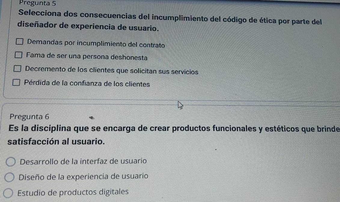 Pregunta 5
Selecciona dos consecuencias del incumplimiento del código de ética por parte del
diseñador de experiencia de usuario.
Demandas por incumplimiento del contrato
Fama de ser una persona deshonesta
Decremento de los clientes que solicitan sus servicios
Pérdida de la confianza de los clientes
Pregunta 6
Es la disciplina que se encarga de crear productos funcionales y estéticos que brinde
satisfacción al usuario.
Desarrollo de la interfaz de usuario
Diseño de la experiencia de usuario
Estudio de productos digitales