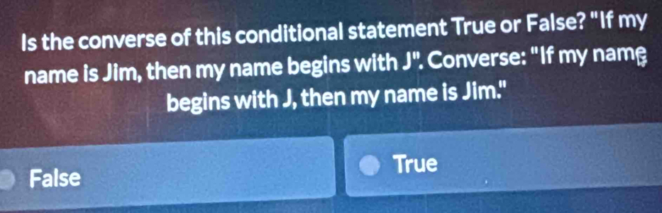 Is the converse of this conditional statement True or False? "If my
name is Jim, then my name begins with J'' : Converse: "If my namβ
begins with J, then my name is Jim."
False True