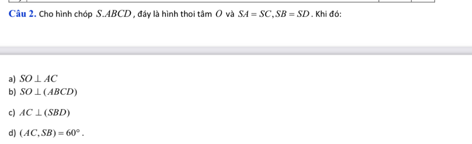 Cho hình chóp S. ABCD , đáy là hình thoi tâm O và SA=SC, SB=SD. Khi đó:
a) SO⊥ AC
b) SO⊥ (ABCD)
c) AC⊥ (SBD)
d) (AC,SB)=60°.